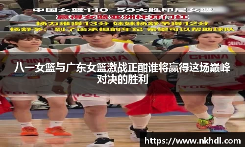 八一女篮与广东女篮激战正酣谁将赢得这场巅峰对决的胜利